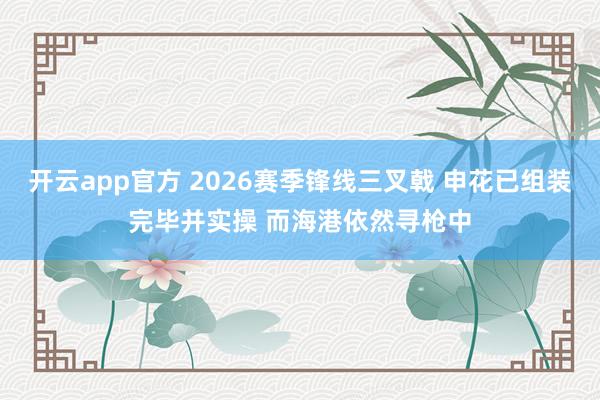 开云app官方 2026赛季锋线三叉戟 申花已组装完毕并实操 而海港依然寻枪中