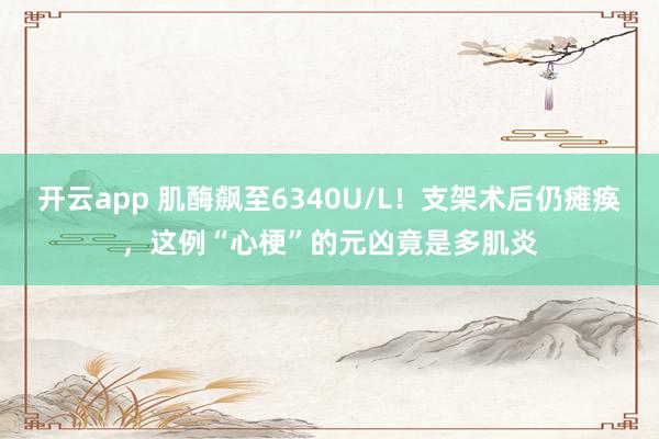 开云app 肌酶飙至6340U/L!支架术后仍瘫痪,这例“心梗”的元凶竟是多肌炎