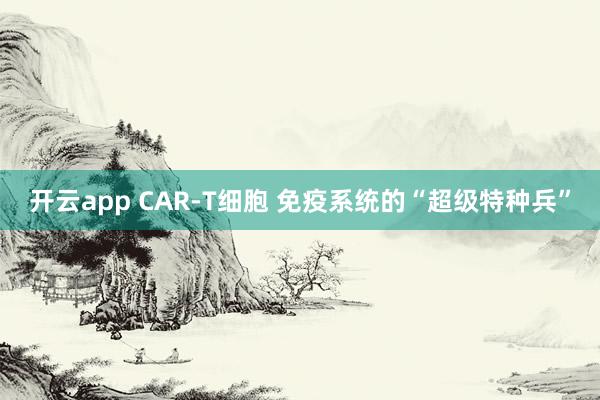 开云app CAR-T细胞 免疫系统的“超级特种兵”