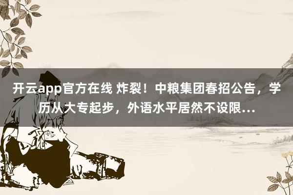 开云app官方在线 炸裂！中粮集团春招公告，学历从大专起步，外语水平居然不设限…