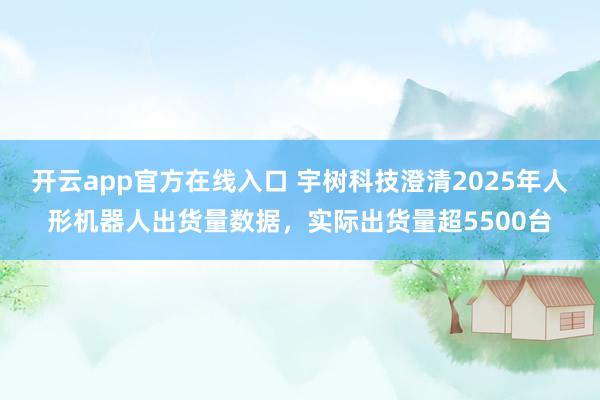 开云app官方在线入口 宇树科技澄清2025年人形机器人出货量数据，实际出货量超5500台