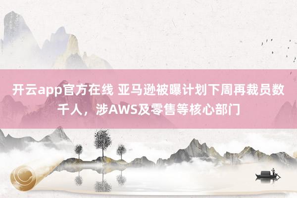开云app官方在线 亚马逊被曝计划下周再裁员数千人,涉AWS及零售等核心部门