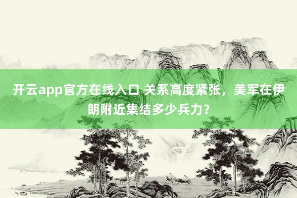 开云app官方在线入口 关系高度紧张，美军在伊朗附近集结多少兵力？