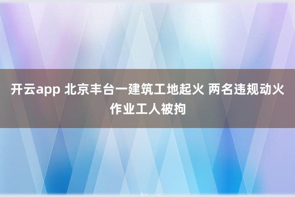 开云app 北京丰台一建筑工地起火 两名违规动火作业工人被拘