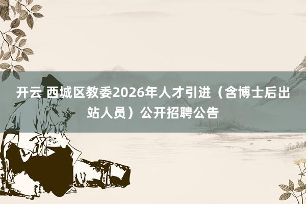 开云 西城区教委2026年人才引进（含博士后出站人员）公开招聘公告