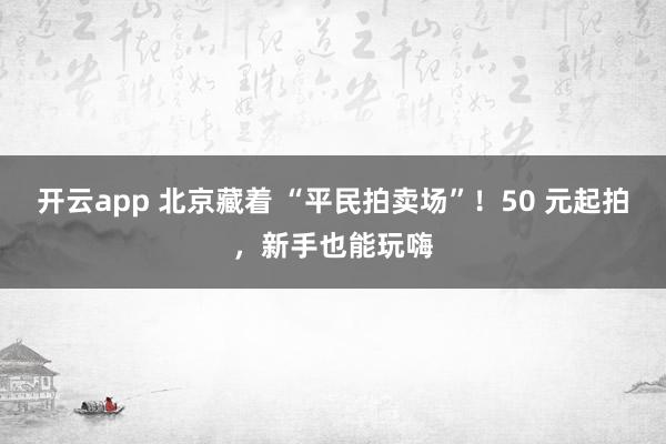 开云app 北京藏着 “平民拍卖场”！50 元起拍，新手也能玩嗨