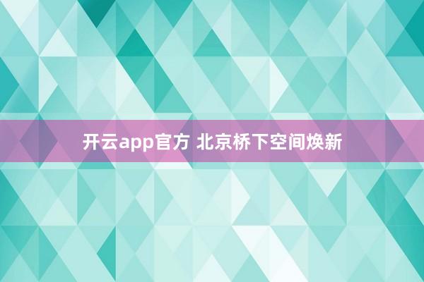开云app官方 北京桥下空间焕新