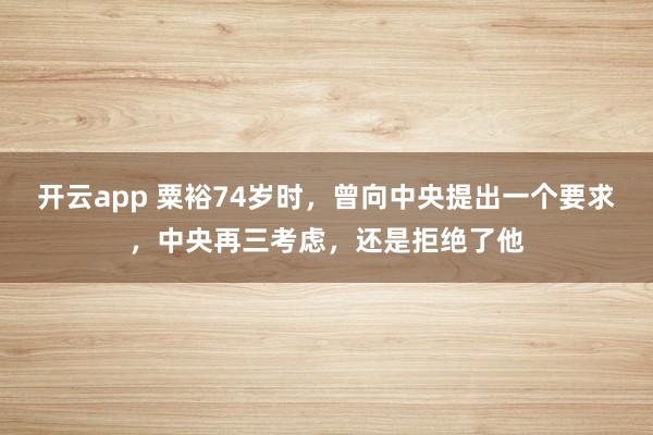 开云app 粟裕74岁时，曾向中央提出一个要求，中央再三考虑，还是拒绝了他