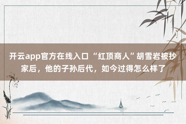 开云app官方在线入口 “红顶商人”胡雪岩被抄家后，他的子孙后代，如今过得怎么样了