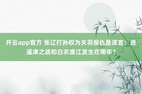 开云app官方 张辽打孙权为关羽报仇是谎言：逍遥津之战和白衣渡江发生在哪年？