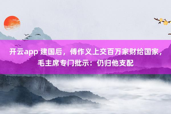开云app 建国后,傅作义上交百万家财给国家,毛主席专门批示:仍归他支配