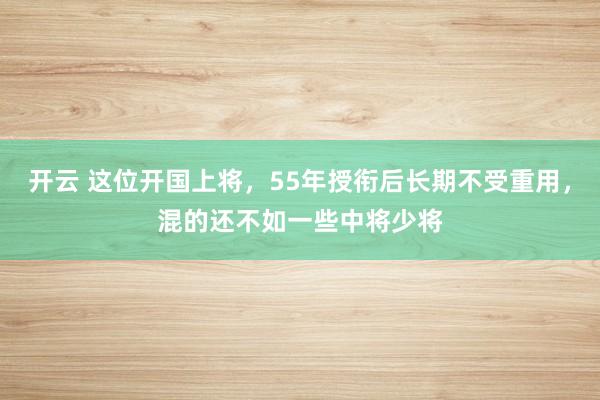 开云 这位开国上将，55年授衔后长期不受重用，<a href=