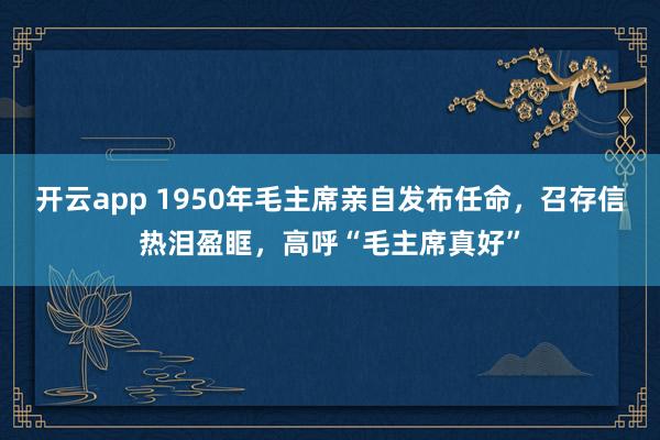 开云app 1950年毛主席亲自发布任命，召存信热泪盈眶，高呼“毛主席真好”