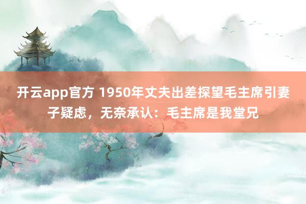 开云app官方 1950年丈夫出差探望毛主席引妻子疑虑，无奈承认：毛主席是我堂兄