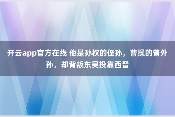 开云app官方在线 他是孙权的侄孙，曹操的曾外孙，却背叛东吴投靠西晋