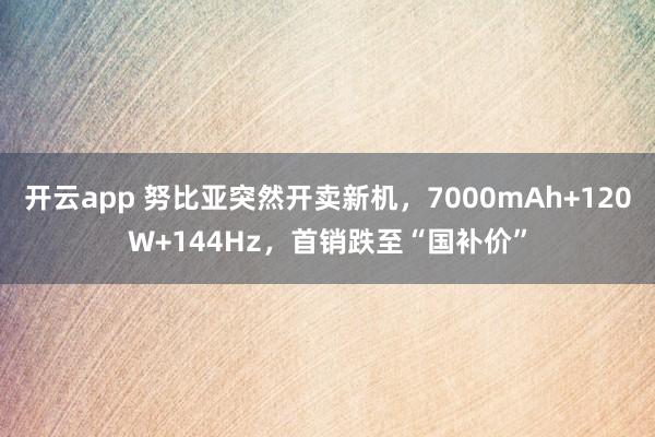 开云app 努比亚突然开卖新机，7000mAh+120W+144Hz，首销跌至“国补价”