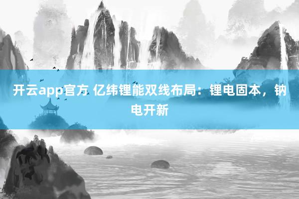 开云app官方 亿纬锂能双线布局:锂电固本,钠电开新