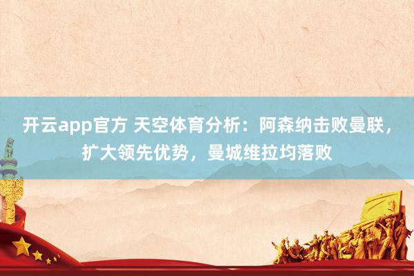 开云app官方 天空体育分析：阿森纳击败曼联，扩大领先优势，曼城维拉均落败
