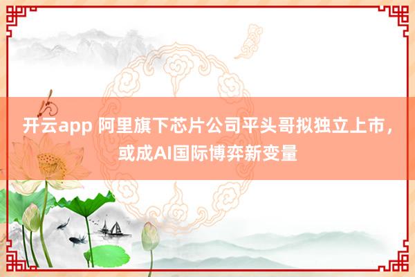 开云app 阿里旗下芯片公司平头哥拟独立上市,或成AI国际博弈新变量