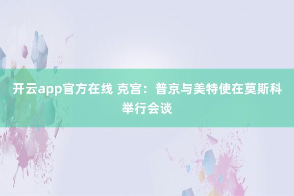 开云app官方在线 克宫：普京与美特使在莫斯科举行会谈
