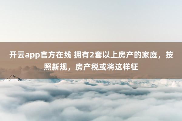开云app官方在线 拥有2套以上房产的家庭，按照新规，房产税或将这样征
