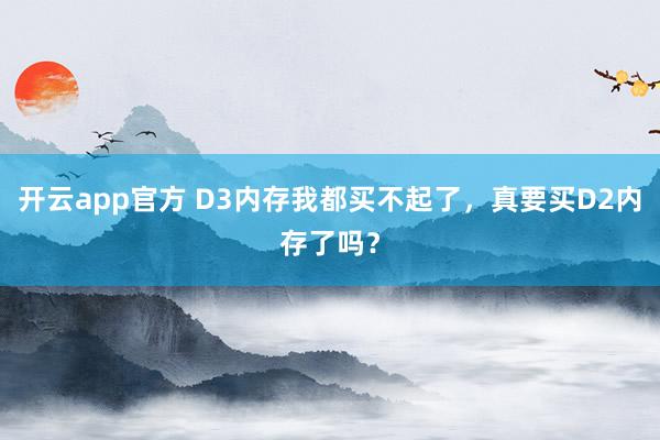 开云app官方 D3内存我都买不起了,真要买D2内存了吗?