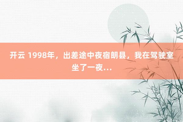 开云 1998年，出差途中夜宿朗县，我在驾驶室坐了一夜…