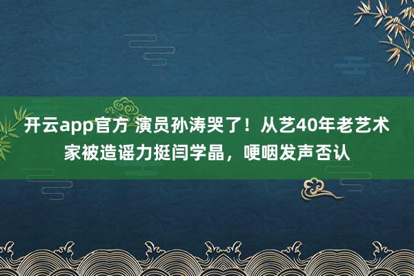 开云app官方 演员孙涛哭了！从艺40年老艺术家被造谣力挺闫学晶，哽咽发声否认