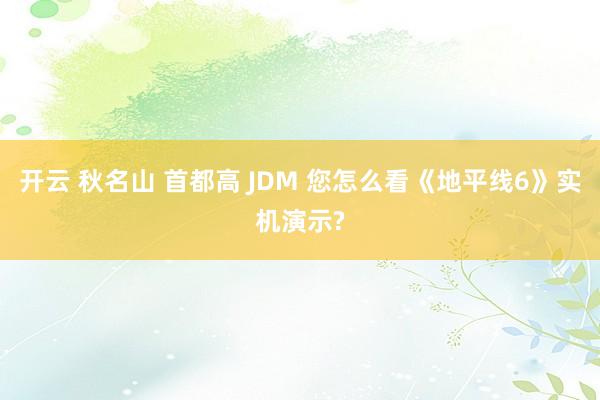 开云 秋名山 首都高 JDM 您怎么看《地平线6》实机演示?
