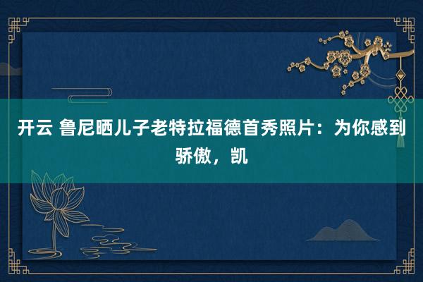开云 鲁尼晒儿子老特拉福德首秀照片：为你感到骄傲，凯