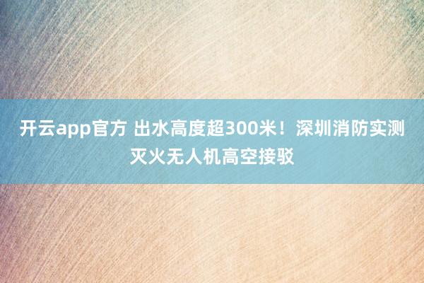 开云app官方 出水高度超300米！深圳消防实测灭火无人机高空接驳