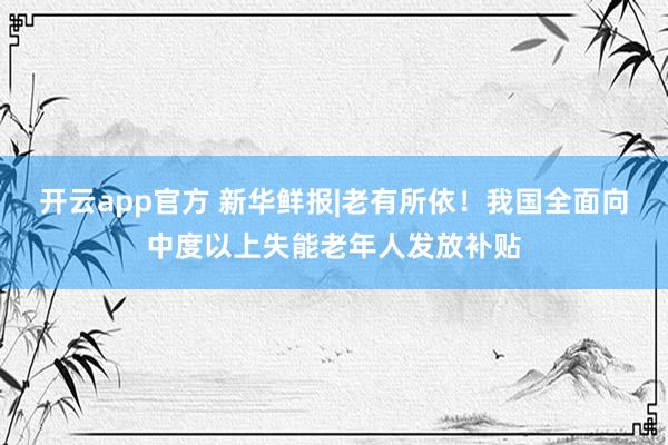 开云app官方 新华鲜报|老有所依!我国全面向中度以上失能老年人发放补贴