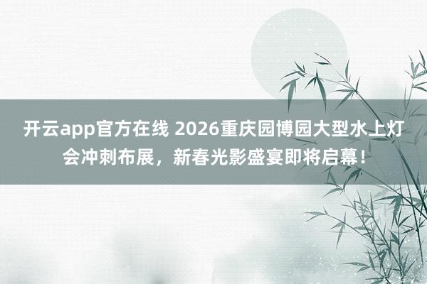 开云app官方在线 2026重庆园博园大型水上灯会冲刺布展，新春光影盛宴即将启幕！