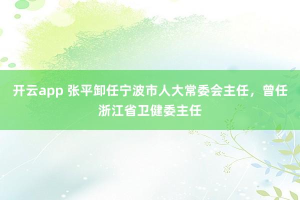开云app 张平卸任宁波市人大常委会主任，曾任浙江省卫健委主任