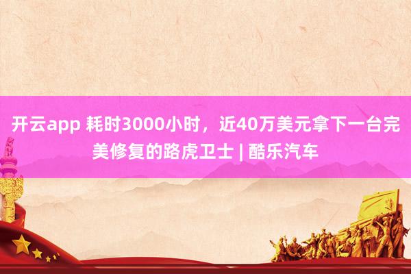 开云app 耗时3000小时，近40万美元拿下一台完美修复的路虎卫士 | 酷乐汽车