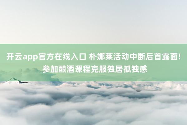 开云app官方在线入口 朴娜莱活动中断后首露面! 参加酿酒课程克服独居孤独感