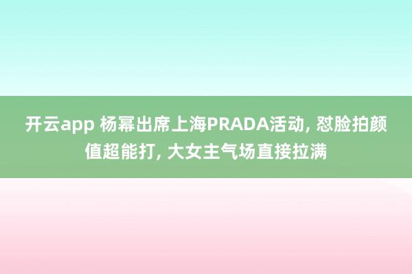 开云app 杨幂出席上海PRADA活动， 怼脸拍颜值超能打，<a href=
