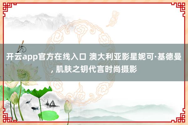 开云app官方在线入口 澳大利亚影星妮可·基德曼， 肌肤之钥代言时尚摄影