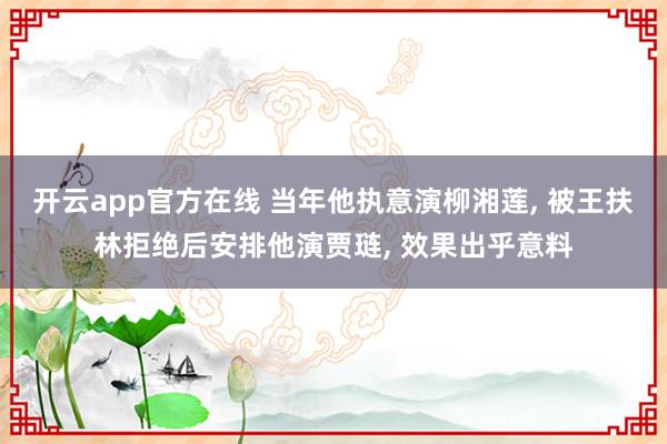 开云app官方在线 当年他执意演柳湘莲， 被王扶林拒绝后安排他演贾琏， 效果出乎意料