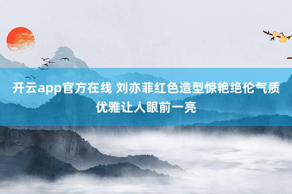 开云app官方在线 刘亦菲红色造型惊艳绝伦气质优雅让人眼前一亮