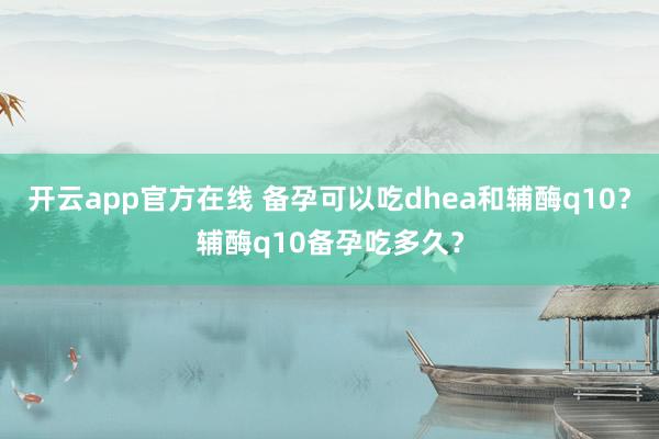 开云app官方在线 备孕可以吃dhea和辅酶q10？辅酶q10备孕吃多久？