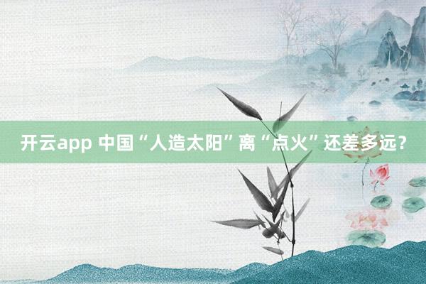 开云app 中国“人造太阳”离“点火”还差多远？