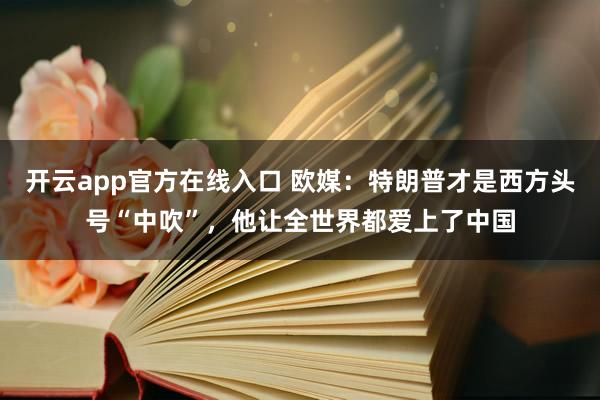 开云app官方在线入口 欧媒：特朗普才是西方头号“中吹”，他让全世界都爱上了中国
