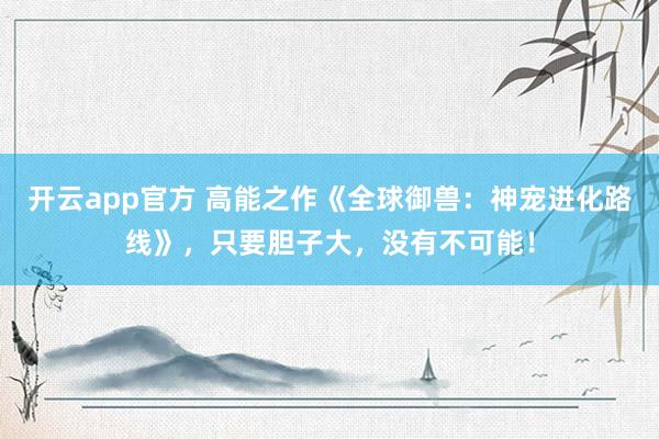 开云app官方 高能之作《全球御兽：神宠进化路线》，只要胆子大，没有不可能！