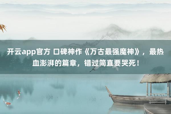 开云app官方 口碑神作《万古最强魔神》，最热血澎湃的篇章，错过简直要哭死！