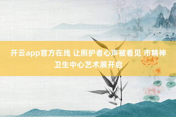 开云app官方在线 让照护者心声被看见 市精神卫生中心艺术展开启