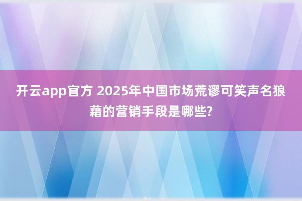 开云app官方 2025年中国市场荒谬可笑声名狼藉的营销手段是哪些?