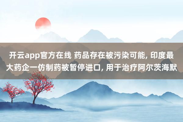 开云app官方在线 药品存在被污染可能， 印度最大药企一仿制药被暂停进口， 用于治疗阿尔茨海默