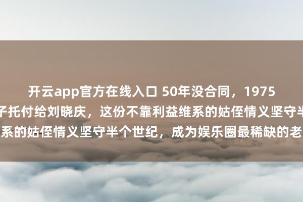 开云app官方在线入口 50年没合同,1975年陈强老爷子一句话把儿子托付给刘晓庆,这份不靠利益维系的姑侄情义坚守半个世纪,成为娱乐圈最稀缺的老派传承