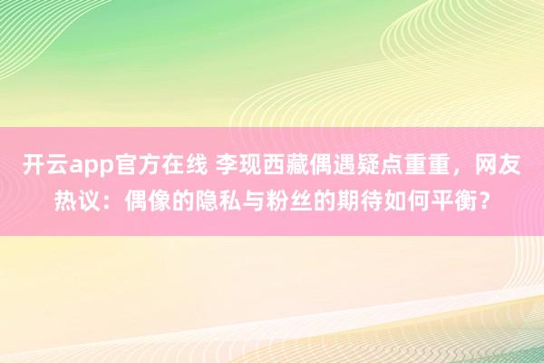 开云app官方在线 李现西藏偶遇疑点重重，网友热议：偶像的隐私与粉丝的期待如何平衡？